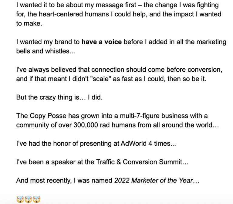 I wanted it to be about my message first – the change I was fighting for, the heart-centered humans I could help, and the impact I wanted to make. I wanted my brand to have a voice before I added in all the marketing bells and whistles...⁠ I've always believed that connection should come before conversion, and if that meant I didn't "scale" as fast as I could, then so be it. But the crazy thing is… I did. The Copy Posse has grown into a multi-7-figure business with a community of over 300,000 rad humans from all around the world. I’ve had the honor of presenting at AdWorld 4 times. I’ve been a speaker at the Traffic & Conversion Summit. And most recently, I was named 2022 Marketer of the Year.
